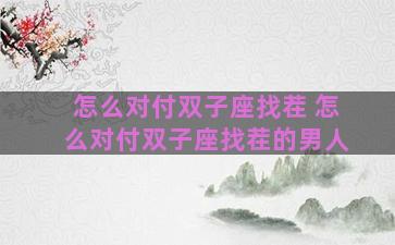 怎么对付双子座找茬 怎么对付双子座找茬的男人 怎么对付双子座找茬 怎么对付双子座找茬的男人